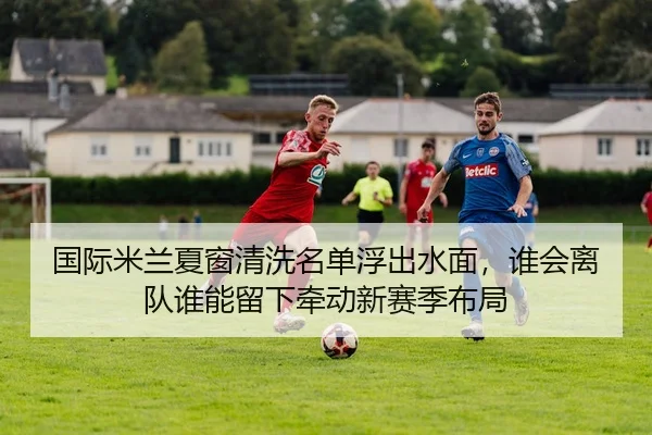 国际米兰夏窗清洗名单浮出水面，谁会离队谁能留下牵动新赛季布局
