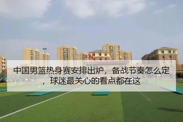 中国男篮热身赛安排出炉，备战节奏怎么定，球迷最关心的看点都在这